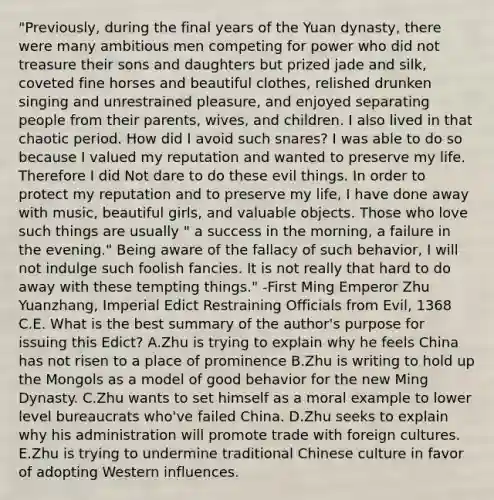 "Previously, during the final years of the Yuan dynasty, there were many ambitious men competing for power who did not treasure their sons and daughters but prized jade and silk, coveted fine horses and beautiful clothes, relished drunken singing and unrestrained pleasure, and enjoyed separating people from their parents, wives, and children. I also lived in that chaotic period. How did I avoid such snares? I was able to do so because I valued my reputation and wanted to preserve my life. Therefore I did Not dare to do these evil things. In order to protect my reputation and to preserve my life, I have done away with music, beautiful girls, and valuable objects. Those who love such things are usually " a success in the morning, a failure in the evening." Being aware of the fallacy of such behavior, I will not indulge such foolish fancies. It is not really that hard to do away with these tempting things." -First Ming Emperor Zhu Yuanzhang, Imperial Edict Restraining Officials from Evil, 1368 C.E. What is the best summary of the author's purpose for issuing this Edict? A.Zhu is trying to explain why he feels China has not risen to a place of prominence B.Zhu is writing to hold up the Mongols as a model of good behavior for the new Ming Dynasty. C.Zhu wants to set himself as a moral example to lower level bureaucrats who've failed China. D.Zhu seeks to explain why his administration will promote trade with foreign cultures. E.Zhu is trying to undermine traditional Chinese culture in favor of adopting Western influences.