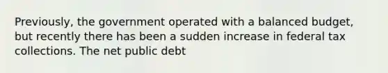 Previously, the government operated with a balanced budget, but recently there has been a sudden increase in federal tax collections. The net public debt