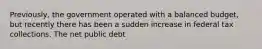 ​Previously, the government operated with a balanced​ budget, but recently there has been a sudden increase in federal tax collections. The net public debt