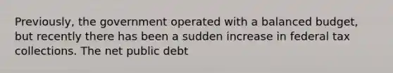 ​Previously, the government operated with a balanced​ budget, but recently there has been a sudden increase in federal tax collections. The net public debt