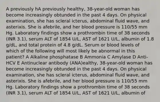 A previously hA previously healthy, 38-year-old woman has become increasingly obtunded in the past 4 days. On physical examination, she has scleral icterus, abdominal fluid wave, and asterixis. She is afebrile, and her blood pressure is 110/55 mm Hg. Laboratory findings show a prothrombin time of 38 seconds (INR 3.1), serum ALT of 1854 U/L, AST of 1621 U/L, albumin of 1.8 g/dL, and total protein of 4.8 g/dL. Serum or blood levels of which of the following will most likely be abnormal in this patient? A Alkaline phosphatase B Ammonia C Amylase D Anti-HCV E Antinuclear antibody (ANA)ealthy, 38-year-old woman has become increasingly obtunded in the past 4 days. On physical examination, she has scleral icterus, abdominal fluid wave, and asterixis. She is afebrile, and her blood pressure is 110/55 mm Hg. Laboratory findings show a prothrombin time of 38 seconds (INR 3.1), serum ALT of 1854 U/L, AST of 1621 U/L, albumin of