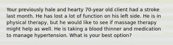 Your previously hale and hearty 70-year old client had a stroke last month. He has lost a lot of function on his left side. He is in physical therapy, but he would like to see if massage therapy might help as well. He is taking a blood thinner and medication to manage hypertension. What is your best option?