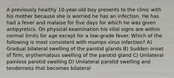 A previously healthy 10-year-old boy presents to the clinic with his mother because she is worried he has an infection. He has had a fever and malaise for five days for which he was given antipyretics. On physical examination his vital signs are within normal limits for age except for a low-grade fever. Which of the following is most consistent with mumps virus infection? A) Gradual bilateral swelling of the parotid glands B) Sudden onset of firm, erythematous swelling of the parotid gland C) Unilateral painless parotid swelling D) Unilateral parotid swelling and tenderness that becomes bilateral