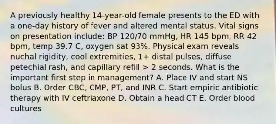 A previously healthy 14-year-old female presents to the ED with a one-day history of fever and altered mental status. Vital signs on presentation include: BP 120/70 mmHg, HR 145 bpm, RR 42 bpm, temp 39.7 C, oxygen sat 93%. Physical exam reveals nuchal rigidity, cool extremities, 1+ distal pulses, diffuse petechial rash, and capillary refill > 2 seconds. What is the important first step in management? A. Place IV and start NS bolus B. Order CBC, CMP, PT, and INR C. Start empiric antibiotic therapy with IV ceftriaxone D. Obtain a head CT E. Order blood cultures