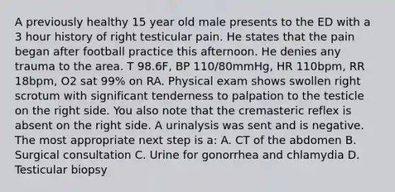 A previously healthy 15 year old male presents to the ED with a 3 hour history of right testicular pain. He states that the pain began after football practice this afternoon. He denies any trauma to the area. T 98.6F, BP 110/80mmHg, HR 110bpm, RR 18bpm, O2 sat 99% on RA. Physical exam shows swollen right scrotum with significant tenderness to palpation to the testicle on the right side. You also note that the cremasteric reflex is absent on the right side. A urinalysis was sent and is negative. The most appropriate next step is a: A. CT of the abdomen B. Surgical consultation C. Urine for gonorrhea and chlamydia D. Testicular biopsy