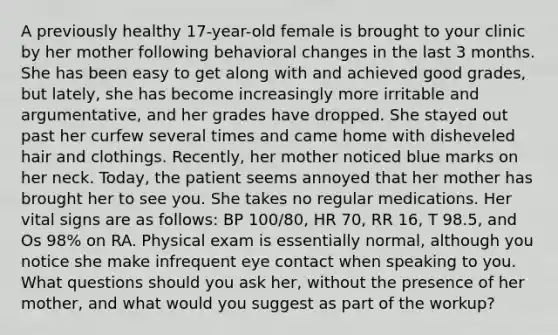 A previously healthy 17-year-old female is brought to your clinic by her mother following behavioral changes in the last 3 months. She has been easy to get along with and achieved good grades, but lately, she has become increasingly more irritable and argumentative, and her grades have dropped. She stayed out past her curfew several times and came home with disheveled hair and clothings. Recently, her mother noticed blue marks on her neck. Today, the patient seems annoyed that her mother has brought her to see you. She takes no regular medications. Her vital signs are as follows: BP 100/80, HR 70, RR 16, T 98.5, and Os 98% on RA. Physical exam is essentially normal, although you notice she make infrequent eye contact when speaking to you. What questions should you ask her, without the presence of her mother, and what would you suggest as part of the workup?