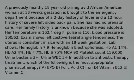 A previously healthy 18 year old primigravid African American woman at 18 weeks gestation is brought to the emergency department because of a 2-day history of fever and a 12-hour history of severe left-sided back pain. She has had no prenatal care. Her family history is unknown because she was adopted. Her temperature is 102.4 deg F, pulse is 110, blood pressure is 100/62. Exam shows left costovertebral angle tenderness. The uterus is consistent in size with an 18-week gestation. Lab shows: Hemoglobin 7.9 Hemoglobin Electrophoresis: Hb A1 14%, Hb A2 4%, Hb F 7%, Hb S 75% MCV 90 Platelet count 159,000 Urine bacteria 3+, Urine WBC 3+ In addition to antibiotic therapy treatment, which of the following is the most appropriate pharmacotherapy? A) EPO B) Folic Acid C) Iron D) Vitamin B12 E) Vitamin C