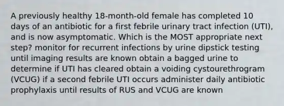 A previously healthy 18-month-old female has completed 10 days of an antibiotic for a first febrile urinary tract infection (UTI), and is now asymptomatic. Which is the MOST appropriate next step? monitor for recurrent infections by urine dipstick testing until imaging results are known obtain a bagged urine to determine if UTI has cleared obtain a voiding cystourethrogram (VCUG) if a second febrile UTI occurs administer daily antibiotic prophylaxis until results of RUS and VCUG are known