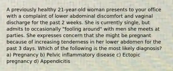 A previously healthy 21-year-old woman presents to your office with a complaint of lower abdominal discomfort and vaginal discharge for the past 2 weeks. She is currently single, but admits to occasionally "fooling around" with men she meets at parties. She expresses concern that she might be pregnant because of increasing tenderness in her lower abdomen for the past 3 days. Which of the following is the most likely diagnosis? a) Pregnancy b) Pelvic inflammatory disease c) Ectopic pregnancy d) Appendicitis