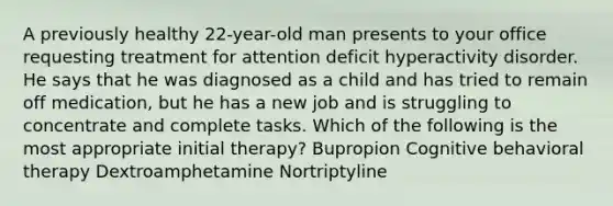 A previously healthy 22-year-old man presents to your office requesting treatment for attention deficit hyperactivity disorder. He says that he was diagnosed as a child and has tried to remain off medication, but he has a new job and is struggling to concentrate and complete tasks. Which of the following is the most appropriate initial therapy? Bupropion Cognitive behavioral therapy Dextroamphetamine Nortriptyline