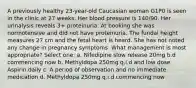 A previously healthy 23-year-old Caucasian woman G1P0 is seen in the clinic at 27 weeks. Her blood pressure is 140/90. Her urinalysis reveals 3+ proteinuria. At booking she was normotensive and did not have proteinuria. The fundal height measures 27 cm and the fetal heart is heard. She has not noted any change in pregnancy symptoms. What management is most appropriate? Select one: a. Nifedipine slow release 20mg b.d commencing now b. Methyldopa 250mg q.i.d and low dose Aspirin daily c. A period of observation and no immediate medication d. Methyldopa 250mg q.i.d commencing now