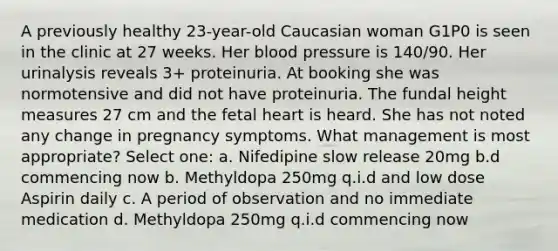 A previously healthy 23-year-old Caucasian woman G1P0 is seen in the clinic at 27 weeks. Her blood pressure is 140/90. Her urinalysis reveals 3+ proteinuria. At booking she was normotensive and did not have proteinuria. The fundal height measures 27 cm and the fetal heart is heard. She has not noted any change in pregnancy symptoms. What management is most appropriate? Select one: a. Nifedipine slow release 20mg b.d commencing now b. Methyldopa 250mg q.i.d and low dose Aspirin daily c. A period of observation and no immediate medication d. Methyldopa 250mg q.i.d commencing now