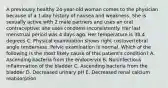 A previously healthy 24-year-old woman comes to the physician because of a 1-day history of nausea and weakness. She is sexually active with 2 male partners and uses an oral contraceptive; she uses condoms inconsistently. Her last menstrual period was 4 days ago. Her temperature is 38.4 degrees C. Physical examination shows right costovertebral angle tenderness. Pelvic examination is normal. Which of the following is the most likely cause of this patient's condition? A. Ascending bacteria from the endocervix B. Noninfectious inflammation of the bladder C. Ascending bacteria from the bladder D. Decreased urinary pH E. Decreased renal calcium reabsorption