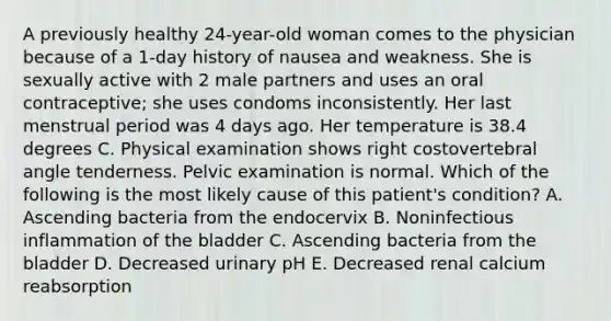 A previously healthy 24-year-old woman comes to the physician because of a 1-day history of nausea and weakness. She is sexually active with 2 male partners and uses an oral contraceptive; she uses condoms inconsistently. Her last menstrual period was 4 days ago. Her temperature is 38.4 degrees C. Physical examination shows right costovertebral angle tenderness. Pelvic examination is normal. Which of the following is the most likely cause of this patient's condition? A. Ascending bacteria from the endocervix B. Noninfectious inflammation of the bladder C. Ascending bacteria from the bladder D. Decreased urinary pH E. Decreased renal calcium reabsorption