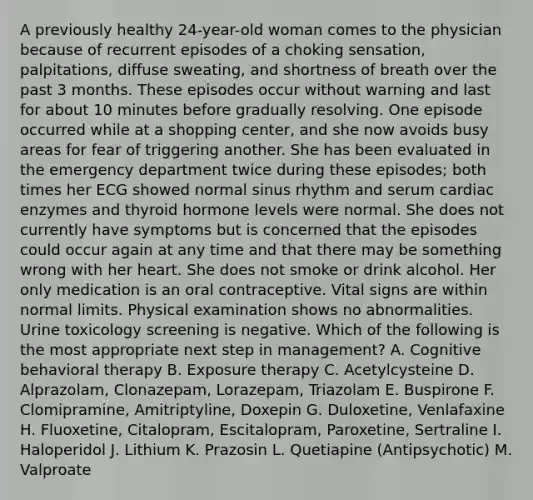 A previously healthy 24-year-old woman comes to the physician because of recurrent episodes of a choking sensation, palpitations, diffuse sweating, and shortness of breath over the past 3 months. These episodes occur without warning and last for about 10 minutes before gradually resolving. One episode occurred while at a shopping center, and she now avoids busy areas for fear of triggering another. She has been evaluated in the emergency department twice during these episodes; both times her ECG showed normal sinus rhythm and serum cardiac enzymes and thyroid hormone levels were normal. She does not currently have symptoms but is concerned that the episodes could occur again at any time and that there may be something wrong with her heart. She does not smoke or drink alcohol. Her only medication is an oral contraceptive. Vital signs are within normal limits. Physical examination shows no abnormalities. Urine toxicology screening is negative. Which of the following is the most appropriate next step in management? A. Cognitive behavioral therapy B. Exposure therapy C. Acetylcysteine D. Alprazolam, Clonazepam, Lorazepam, Triazolam E. Buspirone F. Clomipramine, Amitriptyline, Doxepin G. Duloxetine, Venlafaxine H. Fluoxetine, Citalopram, Escitalopram, Paroxetine, Sertraline I. Haloperidol J. Lithium K. Prazosin L. Quetiapine (Antipsychotic) M. Valproate