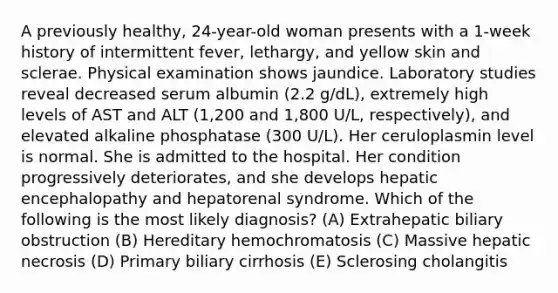 A previously healthy, 24-year-old woman presents with a 1-week history of intermittent fever, lethargy, and yellow skin and sclerae. Physical examination shows jaundice. Laboratory studies reveal decreased serum albumin (2.2 g/dL), extremely high levels of AST and ALT (1,200 and 1,800 U/L, respectively), and elevated alkaline phosphatase (300 U/L). Her ceruloplasmin level is normal. She is admitted to the hospital. Her condition progressively deteriorates, and she develops hepatic encephalopathy and hepatorenal syndrome. Which of the following is the most likely diagnosis? (A) Extrahepatic biliary obstruction (B) Hereditary hemochromatosis (C) Massive hepatic necrosis (D) Primary biliary cirrhosis (E) Sclerosing cholangitis