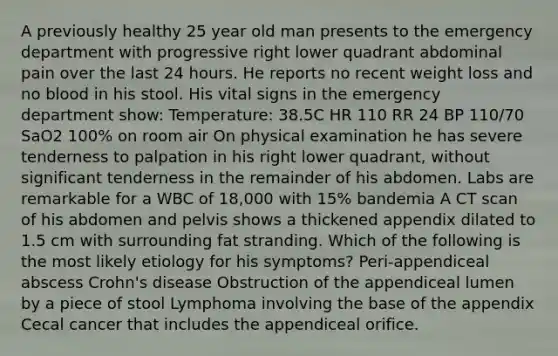 A previously healthy 25 year old man presents to the emergency department with progressive right lower quadrant abdominal pain over the last 24 hours. He reports no recent weight loss and no blood in his stool. His vital signs in the emergency department show: Temperature: 38.5C HR 110 RR 24 BP 110/70 SaO2 100% on room air On physical examination he has severe tenderness to palpation in his right lower quadrant, without significant tenderness in the remainder of his abdomen. Labs are remarkable for a WBC of 18,000 with 15% bandemia A CT scan of his abdomen and pelvis shows a thickened appendix dilated to 1.5 cm with surrounding fat stranding. Which of the following is the most likely etiology for his symptoms? Peri-appendiceal abscess Crohn's disease Obstruction of the appendiceal lumen by a piece of stool Lymphoma involving the base of the appendix Cecal cancer that includes the appendiceal orifice.