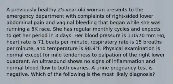 A previously healthy 25-year-old woman presents to the emergency department with complaints of right-sided lower abdominal pain and vaginal bleeding that began while she was running a 5K race. She has regular monthly cycles and expects to get her period in 3 days. Her blood pressure is 110/70 mm Hg, heart rate is 71 beats per minute, respiratory rate is 15 breaths per minute, and temperature is 98.9°F. Physical examination is normal except for mild tenderness to palpation of the right lower quadrant. An ultrasound shows no signs of inflammation and normal blood flow to both ovaries. A urine pregnancy test is negative. Which of the following is the most likely diagnosis?