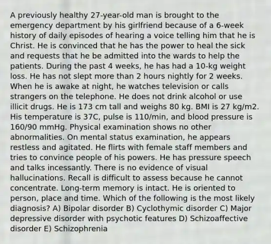 A previously healthy 27-year-old man is brought to the emergency department by his girlfriend because of a 6-week history of daily episodes of hearing a voice telling him that he is Christ. He is convinced that he has the power to heal the sick and requests that he be admitted into the wards to help the patients. During the past 4 weeks, he has had a 10-kg weight loss. He has not slept more than 2 hours nightly for 2 weeks. When he is awake at night, he watches television or calls strangers on the telephone. He does not drink alcohol or use illicit drugs. He is 173 cm tall and weighs 80 kg. BMI is 27 kg/m2. His temperature is 37C, pulse is 110/min, and blood pressure is 160/90 mmHg. Physical examination shows no other abnormalities. On mental status examination, he appears restless and agitated. He flirts with female staff members and tries to convince people of his powers. He has pressure speech and talks incessantly. There is no evidence of visual hallucinations. Recall is difficult to assess because he cannot concentrate. Long-term memory is intact. He is oriented to person, place and time. Which of the following is the most likely diagnosis? A) Bipolar disorder B) Cyclothymic disorder C) Major depressive disorder with psychotic features D) Schizoaffective disorder E) Schizophrenia