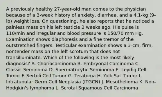 A previously healthy 27-year-old man comes to the physician because of a 3-week history of anxiety, diarrhea, and a 4.1-kg (9-lb) weight loss. On questioning, he also reports that he noticed a painless mass on his left testicle 2 weeks ago. His pulse is 110/min and irregular and blood pressure is 150/70 mm Hg. Examination shows diaphoresis and a fine tremor of the outstretched fingers. Testicular examination shows a 3-cm, firm, nontender mass on the left scrotum that does not transilluminate. Which of the following is the most likely diagnosis? A. Choriocarcinoma B. Embryonal Carcinoma C. Classic Seminoma D. Spermatocytic Seminoma E. Leydig Cell Tumor F. Sertoli Cell Tumor G. Teratoma H. Yolk Sac Tumor I. Intratubular Germ Cell Neoplasia (ITGCN) J. Mesothelioma K. Non-Hodgkin's lymphoma L. Scrotal Squamous Cell Carcinoma