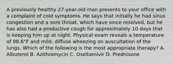 A previously healthy 27-year-old man presents to your office with a complaint of cold symptoms. He says that initially he had sinus congestion and a sore throat, which have since resolved, but he has also had a productive cough for approximately 10 days that is keeping him up at night. Physical exam reveals a temperature of 98.6°F and mild, diffuse wheezing on auscultation of the lungs. Which of the following is the most appropriate therapy? A. Albuterol B. Azithromycin C. Oseltamivir D. Prednisone