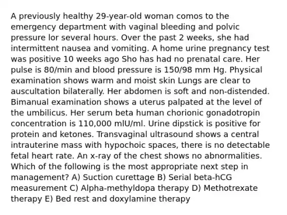 A previously healthy 29-year-old woman comos to the emergency department with vaginal bleeding and polvic pressure lor several hours. Over the past 2 weeks, she had intermittent nausea and vomiting. A home urine pregnancy test was positive 10 weeks ago Sho has had no prenatal care. Her pulse is 80/min and blood pressure is 150/98 mm Hg. Physical examination shows warm and moist skin Lungs are clear to auscultation bilaterally. Her abdomen is soft and non-distended. Bimanual examination shows a uterus palpated at the level of the umbilicus. Her serum beta human chorionic gonadotropin concentration is 110,000 mlU/ml. Urine dipstick is positive for protein and ketones. Transvaginal ultrasound shows a central intrauterine mass with hypochoic spaces, there is no detectable fetal heart rate. An x-ray of the chest shows no abnormalities. Which of the following is the most appropriate next step in management? A) Suction curettage B) Serial beta-hCG measurement C) Alpha-methyldopa therapy D) Methotrexate therapy E) Bed rest and doxylamine therapy