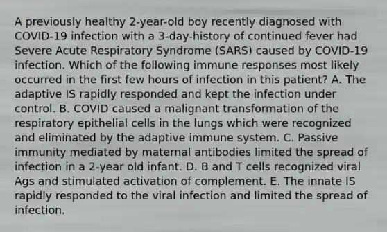 A previously healthy 2-year-old boy recently diagnosed with COVID-19 infection with a 3-day-history of continued fever had Severe Acute Respiratory Syndrome (SARS) caused by COVID-19 infection. Which of the following immune responses most likely occurred in the first few hours of infection in this patient? A. The adaptive IS rapidly responded and kept the infection under control. B. COVID caused a malignant transformation of the respiratory epithelial cells in the lungs which were recognized and eliminated by the adaptive immune system. C. Passive immunity mediated by maternal antibodies limited the spread of infection in a 2-year old infant. D. B and T cells recognized viral Ags and stimulated activation of complement. E. The innate IS rapidly responded to the viral infection and limited the spread of infection.