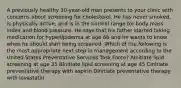 A previously healthy 30-year-old man presents to your clinic with concerns about screening for cholesterol. He has never smoked, is physically active, and is in the normal range for body mass index and blood pressure. He says that his father started taking medication for hyperlipidemia at age 66 and he wants to know when he should start being screened. Which of the following is the most appropriate next step in management according to the United States Preventative Services Task Force? AInitiate lipid screening at age 35 BInitiate lipid screening at age 45 CInitiate preventative therapy with aspirin DInitiate preventative therapy with lovastatin