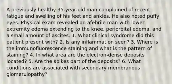 A previously healthy 35-year-old man complained of recent fatigue and swelling of his feet and ankles. He also noted puffy eyes. Physical exam revealed an afebrile man with lower extremity edema extending to the knee, periorbital edema, and a small amount of ascites. 1. What clinical syndrome did this patient present with? 2. Is any inflammation seen? 3. Where is the immunofluorescence staining and what is the pattern of staining? 4. In what area are the electron-dense deposits located? 5. Are the spikes part of the deposits? 6. What conditions are associated with secondary membranous glomerulopathy?