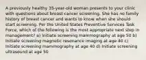 A previously healthy 35-year-old woman presents to your clinic with questions about breast cancer screening. She has no family history of breast cancer and wants to know when she should start screening. Per the United States Preventive Services Task Force, which of the following is the most appropriate next step in management? a) Initiate screening mammography at age 50 b) Initiate screening magnetic resonance imaging at age 40 c) Initiate screening mammography at age 40 d) Initiate screening ultrasound at age 50