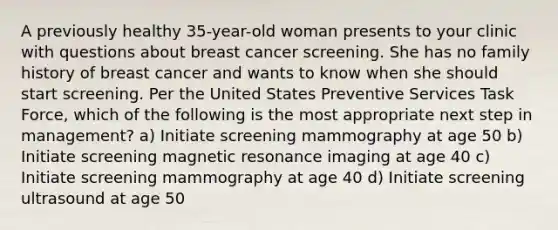 A previously healthy 35-year-old woman presents to your clinic with questions about breast cancer screening. She has no family history of breast cancer and wants to know when she should start screening. Per the United States Preventive Services Task Force, which of the following is the most appropriate next step in management? a) Initiate screening mammography at age 50 b) Initiate screening magnetic resonance imaging at age 40 c) Initiate screening mammography at age 40 d) Initiate screening ultrasound at age 50