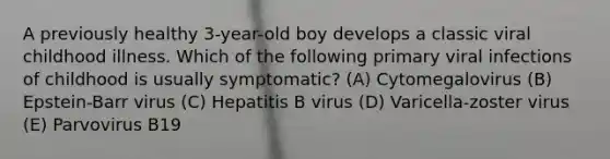 A previously healthy 3-year-old boy develops a classic viral childhood illness. Which of the following primary viral infections of childhood is usually symptomatic? (A) Cytomegalovirus (B) Epstein-Barr virus (C) Hepatitis B virus (D) Varicella-zoster virus (E) Parvovirus B19