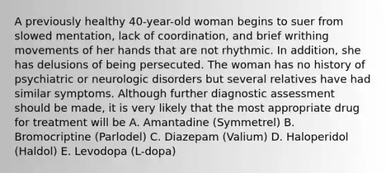 A previously healthy 40-year-old woman begins to suer from slowed mentation, lack of coordination, and brief writhing movements of her hands that are not rhythmic. In addition, she has delusions of being persecuted. The woman has no history of psychiatric or neurologic disorders but several relatives have had similar symptoms. Although further diagnostic assessment should be made, it is very likely that the most appropriate drug for treatment will be A. Amantadine (Symmetrel) B. Bromocriptine (Parlodel) C. Diazepam (Valium) D. Haloperidol (Haldol) E. Levodopa (L-dopa)