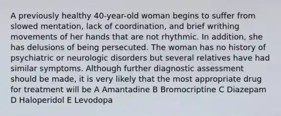 A previously healthy 40-year-old woman begins to suffer from slowed mentation, lack of coordination, and brief writhing movements of her hands that are not rhythmic. In addition, she has delusions of being persecuted. The woman has no history of psychiatric or neurologic disorders but several relatives have had similar symptoms. Although further diagnostic assessment should be made, it is very likely that the most appropriate drug for treatment will be A Amantadine B Bromocriptine C Diazepam D Haloperidol E Levodopa