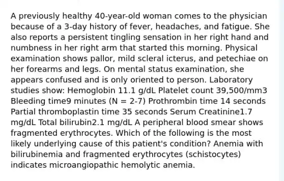 A previously healthy 40-year-old woman comes to the physician because of a 3-day history of fever, headaches, and fatigue. She also reports a persistent tingling sensation in her right hand and numbness in her right arm that started this morning. Physical examination shows pallor, mild scleral icterus, and petechiae on her forearms and legs. On mental status examination, she appears confused and is only oriented to person. Laboratory studies show: Hemoglobin 11.1 g/dL Platelet count 39,500/mm3 Bleeding time9 minutes (N = 2-7) Prothrombin time 14 seconds Partial thromboplastin time 35 seconds Serum Creatinine1.7 mg/dL Total bilirubin2.1 mg/dL A peripheral blood smear shows fragmented erythrocytes. Which of the following is the most likely underlying cause of this patient's condition? Anemia with bilirubinemia and fragmented erythrocytes (schistocytes) indicates microangiopathic hemolytic anemia.