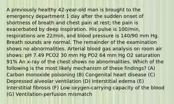 A previously healthy 42-year-old man is brought to the emergency department 1 day after the sudden onset of shortness of breath and chest pain at rest; the pain is exacerbated by deep inspiration. His pulse is 100/min, respirations are 22/min, and blood pressure is 140/90 mm Hg. Breath sounds are normal. The remainder of the examination shows no abnormalities. Arterial blood gas analysis on room air shows: pH 7.49 PCO2 30 mm Hg PO2 64 mm Hg O2 saturation 91% An x-ray of the chest shows no abnormalities. Which of the following is the most likely mechanism of these findings? (A) Carbon monoxide poisoning (B) Congenital heart disease (C) Depressed alveolar ventilation (D) Interstitial edema (E) Interstitial fibrosis (F) Low oxygen-carrying capacity of the blood (G) Ventilation-perfusion mismatch