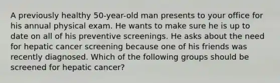 A previously healthy 50-year-old man presents to your office for his annual physical exam. He wants to make sure he is up to date on all of his preventive screenings. He asks about the need for hepatic cancer screening because one of his friends was recently diagnosed. Which of the following groups should be screened for hepatic cancer?