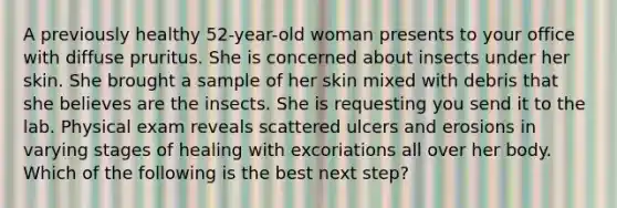 A previously healthy 52-year-old woman presents to your office with diffuse pruritus. She is concerned about insects under her skin. She brought a sample of her skin mixed with debris that she believes are the insects. She is requesting you send it to the lab. Physical exam reveals scattered ulcers and erosions in varying stages of healing with excoriations all over her body. Which of the following is the best next step?