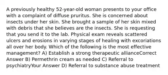 A previously healthy 52-year-old woman presents to your office with a complaint of diffuse pruritus. She is concerned about insects under her skin. She brought a sample of her skin mixed with debris that she believes are the insects. She is requesting that you send it to the lab. Physical exam reveals scattered ulcers and erosions in varying stages of healing with excoriations all over her body. Which of the following is the most effective management? A) Establish a strong therapeutic allianceCorrect Answer B) Permethrin cream as needed C) Referral to psychiatryYour Answer D) Referral to substance abuse treatment