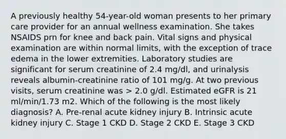 A previously healthy 54-year-old woman presents to her primary care provider for an annual wellness examination. She takes NSAIDS prn for knee and back pain. Vital signs and physical examination are within normal limits, with the exception of trace edema in the lower extremities. Laboratory studies are significant for serum creatinine of 2.4 mg/dl, and urinalysis reveals albumin-creatinine ratio of 101 mg/g. At two previous visits, serum creatinine was > 2.0 g/dl. Estimated eGFR is 21 ml/min/1.73 m2. Which of the following is the most likely diagnosis? A. Pre-renal acute kidney injury B. Intrinsic acute kidney injury C. Stage 1 CKD D. Stage 2 CKD E. Stage 3 CKD