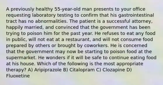 A previously healthy 55-year-old man presents to your office requesting laboratory testing to confirm that his gastrointestinal tract has no abnormalities. The patient is a successful attorney, happily married, and convinced that the government has been trying to poison him for the past year. He refuses to eat any food in public, will not eat at a restaurant, and will not consume food prepared by others or brought by coworkers. He is concerned that the government may now be starting to poison food at the supermarket. He wonders if it will be safe to continue eating food at his house. Which of the following is the most appropriate therapy? A) Aripiprazole B) Citalopram C) Clozapine D) Fluoxetine