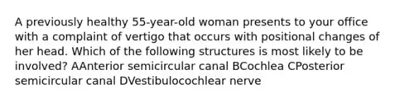 A previously healthy 55-year-old woman presents to your office with a complaint of vertigo that occurs with positional changes of her head. Which of the following structures is most likely to be involved? AAnterior semicircular canal BCochlea CPosterior semicircular canal DVestibulocochlear nerve