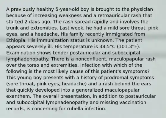 A previously healthy 5-year-old boy is brought to the physician because of increasing weakness and a retroauricular rash that started 2 days ago. The rash spread rapidly and involves the trunk and extremities. Last week, he had a mild sore throat, pink eyes, and a headache. His family recently immigrated from Ethiopia. His immunization status is unknown. The patient appears severely ill. His temperature is 38.5°C (101.3°F). Examination shows tender postauricular and suboccipital lymphadenopathy. There is a nonconfluent, maculopapular rash over the torso and extremities. Infection with which of the following is the most likely cause of this patient's symptoms? This young boy presents with a history of prodromal symptoms (sore throat, pink eyes, headache) and a rash behind the ears that quickly developed into a generalized maculopapular exanthem. The overall presentation, in addition to postauricular and suboccipital lymphadenopathy and missing vaccination records, is concerning for rubella infection.