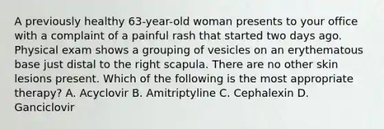 A previously healthy 63-year-old woman presents to your office with a complaint of a painful rash that started two days ago. Physical exam shows a grouping of vesicles on an erythematous base just distal to the right scapula. There are no other skin lesions present. Which of the following is the most appropriate therapy? A. Acyclovir B. Amitriptyline C. Cephalexin D. Ganciclovir