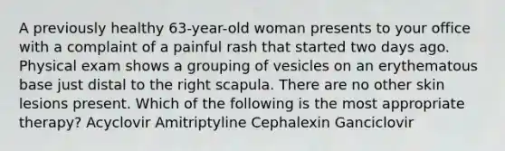 A previously healthy 63-year-old woman presents to your office with a complaint of a painful rash that started two days ago. Physical exam shows a grouping of vesicles on an erythematous base just distal to the right scapula. There are no other skin lesions present. Which of the following is the most appropriate therapy? Acyclovir Amitriptyline Cephalexin Ganciclovir