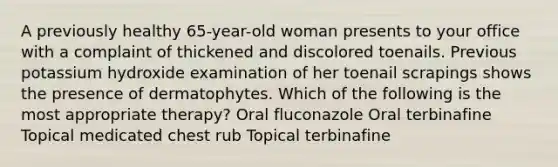 A previously healthy 65-year-old woman presents to your office with a complaint of thickened and discolored toenails. Previous potassium hydroxide examination of her toenail scrapings shows the presence of dermatophytes. Which of the following is the most appropriate therapy? Oral fluconazole Oral terbinafine Topical medicated chest rub Topical terbinafine