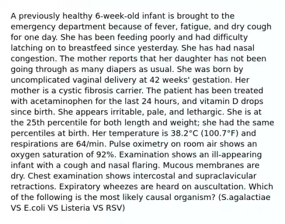 A previously healthy 6-week-old infant is brought to the emergency department because of fever, fatigue, and dry cough for one day. She has been feeding poorly and had difficulty latching on to breastfeed since yesterday. She has had nasal congestion. The mother reports that her daughter has not been going through as many diapers as usual. She was born by uncomplicated vaginal delivery at 42 weeks' gestation. Her mother is a cystic fibrosis carrier. The patient has been treated with acetaminophen for the last 24 hours, and vitamin D drops since birth. She appears irritable, pale, and lethargic. She is at the 25th percentile for both length and weight; she had the same percentiles at birth. Her temperature is 38.2°C (100.7°F) and respirations are 64/min. Pulse oximetry on room air shows an oxygen saturation of 92%. Examination shows an ill-appearing infant with a cough and nasal flaring. Mucous membranes are dry. Chest examination shows intercostal and supraclavicular retractions. Expiratory wheezes are heard on auscultation. Which of the following is the most likely causal organism? (S.agalactiae VS E.coli VS Listeria VS RSV)