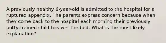 A previously healthy 6-year-old is admitted to the hospital for a ruptured appendix. The parents express concern because when they come back to the hospital each morning their previously potty-trained child has wet the bed. What is the most likely explanation?