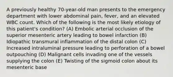 A previously healthy 70-year-old man presents to the emergency department with lower abdominal pain, fever, and an elevated WBC count. Which of the following is the most likely etiology of this patient's condition? (A) Embolic arterial occlusion of the superior mesenteric artery leading to bowel infarction (B) Idiopathic transmural inflammation of the distal colon (C) Increased intraluminal pressure leading to perforation of a bowel outpouching (D) Malignant cells invading one of the vessels supplying the colon (E) Twisting of the sigmoid colon about its mesenteric base