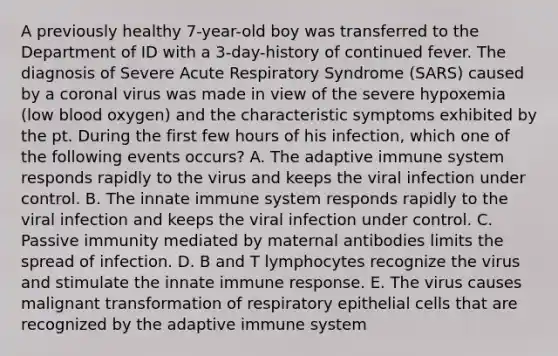 A previously healthy 7-year-old boy was transferred to the Department of ID with a 3-day-history of continued fever. The diagnosis of Severe Acute Respiratory Syndrome (SARS) caused by a coronal virus was made in view of the severe hypoxemia (low blood oxygen) and the characteristic symptoms exhibited by the pt. During the first few hours of his infection, which one of the following events occurs? A. The adaptive immune system responds rapidly to the virus and keeps the viral infection under control. B. The innate immune system responds rapidly to the viral infection and keeps the viral infection under control. C. Passive immunity mediated by maternal antibodies limits the spread of infection. D. B and T lymphocytes recognize the virus and stimulate the innate immune response. E. The virus causes malignant transformation of respiratory epithelial cells that are recognized by the adaptive immune system